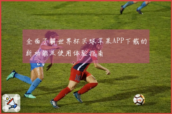 全面了解世界杯买球苹果APP下载的新功能及使用体验指南