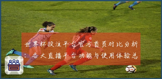 世界杯投注平台官方首页对比分析：各大直播平台功能与使用体验总结