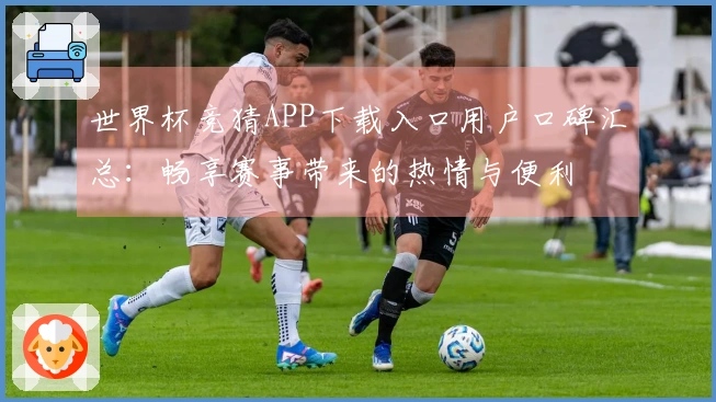 世界杯竞猜APP下载入口用户口碑汇总：畅享赛事带来的热情与便利