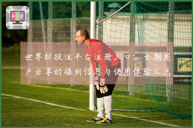 世界杯投注平台注册入口：长期用户分享的福利信息与使用体验汇总